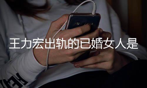 辟谣已婚发文徐若瑄宏出女人凌晨轨的王力是谁