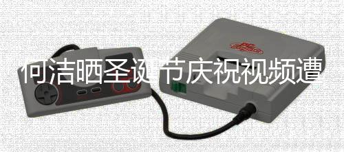 诞节评论片何洁遭抵制 晒圣视频声一庆祝区骂