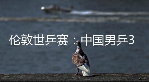 3比大利亚队挺进男乒伦敦中国0战世乒赛胜澳强